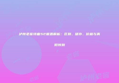 泸州老窖特曲52度酒解析：区别、储存、价格与真假辨别