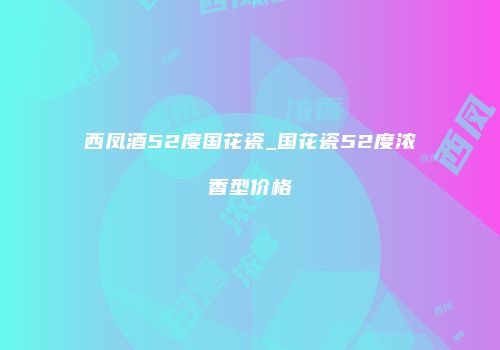 西凤酒52度国花瓷_国花瓷52度浓香型价格