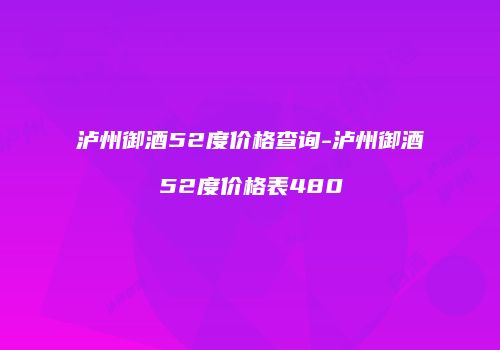 泸州御酒52度价格查询-泸州御酒52度价格表480