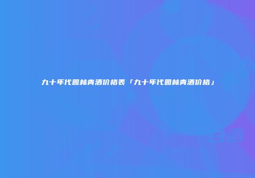 九十年代园林青酒价格表「九十年代园林青酒价格」