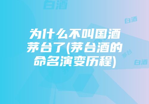 为什么不叫国酒茅台了(茅台酒的命名演变历程)