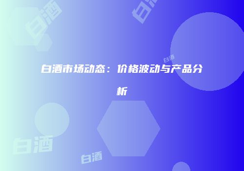 白酒市场动态：价格波动与产品分析