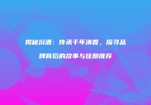 揭秘汾酒：传承千年清香，探寻品牌背后的故事与佳酿推荐