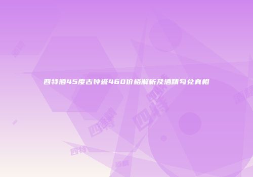 四特酒45度古钟瓷460价格解析及酒精勾兑真相