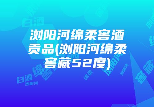 浏阳河绵柔窖酒贡品(浏阳河绵柔窖藏52度)