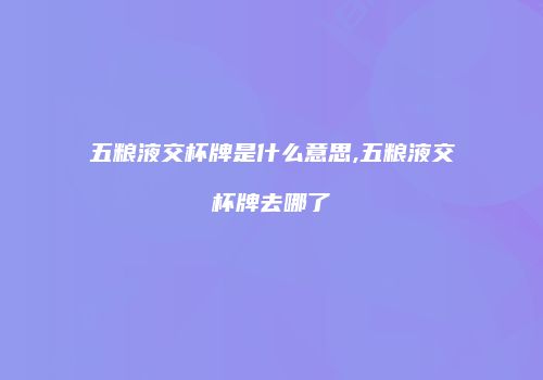 五粮液交杯牌是什么意思,五粮液交杯牌去哪了