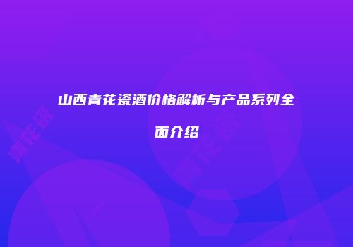 山西青花瓷酒价格解析与产品系列全面介绍