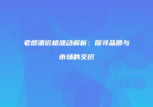 老郎酒价格波动解析：探寻品质与市场的交织