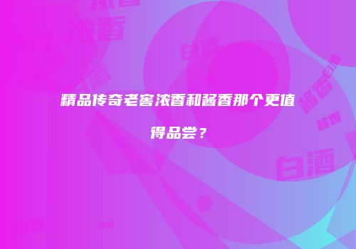 精品传奇老窖浓香和酱香那个更值得品尝？