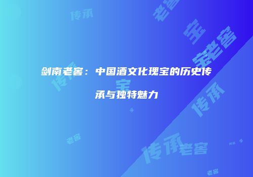 剑南老窖：中国酒文化瑰宝的历史传承与独特魅力