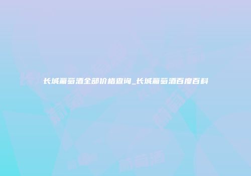 长城葡萄酒全部价格查询_长城葡萄酒百度百科
