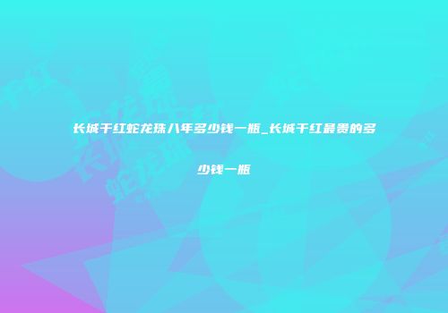长城干红蛇龙珠八年多少钱一瓶_长城干红最贵的多少钱一瓶