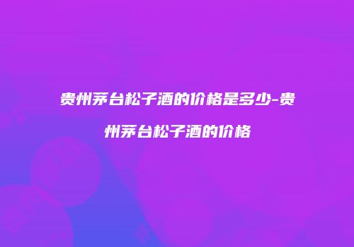 贵州茅台松子酒的价格是多少-贵州茅台松子酒的价格