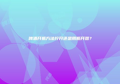 啤酒开瓶方法拧开还是用瓶开器？