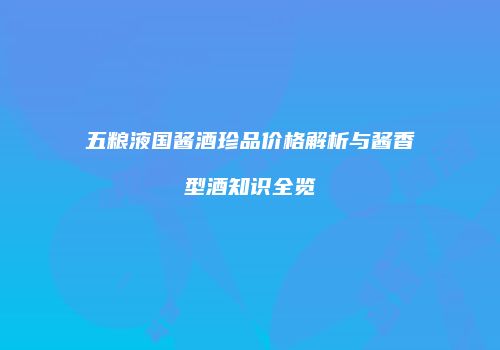 五粮液国酱酒珍品价格解析与酱香型酒知识全览