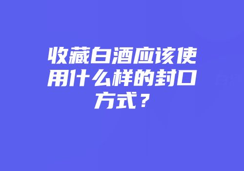 收藏白酒应该使用什么样的封口方式？