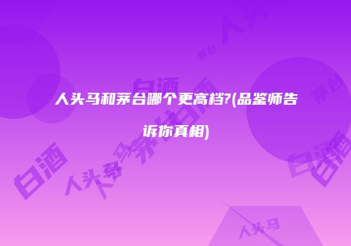 人头马和茅台哪个更高档?(品鉴师告诉你真相)