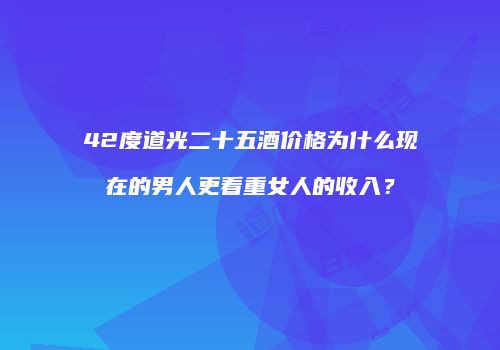 42度道光二十五酒价格为什么现在的男人更看重女人的收入？