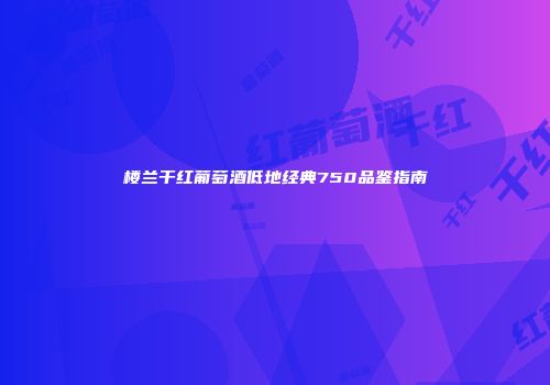 楼兰干红葡萄酒低地经典750品鉴指南