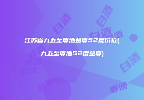 江苏省九五至尊酒金尊52度价位(九五至尊酒52度金尊)