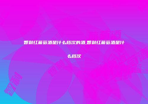 智利红葡萄酒是什么档次的酒,智利红葡萄酒是什么档次