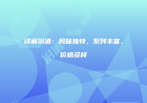 详解汾酒：风味独特，系列丰富，价格多样