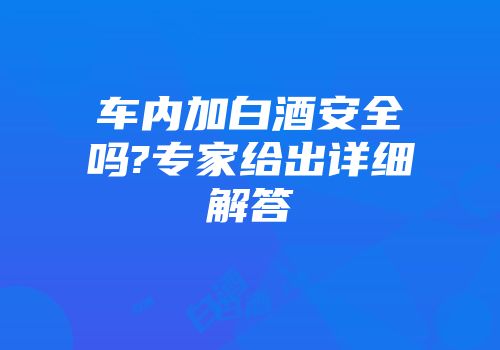 车内加白酒安全吗?专家给出详细解答