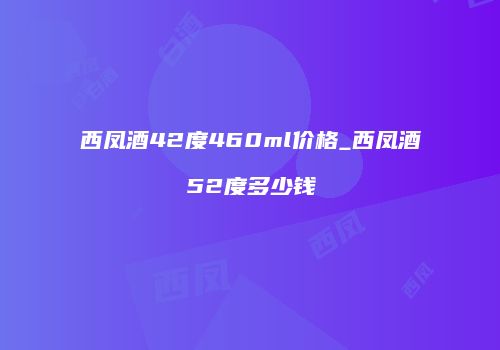 西凤酒42度460ml价格_西凤酒52度多少钱