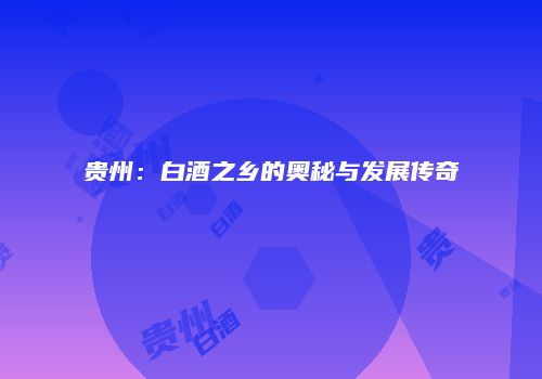 贵州：白酒之乡的奥秘与发展传奇