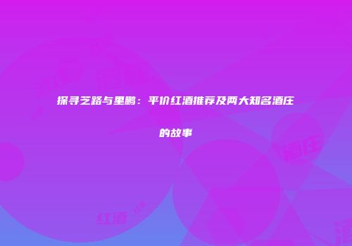 探寻芝路与里鹏：平价红酒推荐及两大知名酒庄的故事