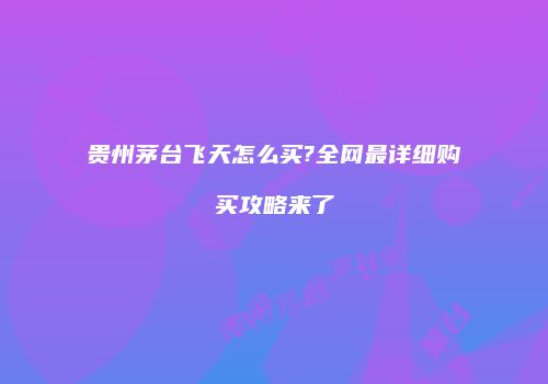 贵州茅台飞天怎么买?全网最详细购买攻略来了