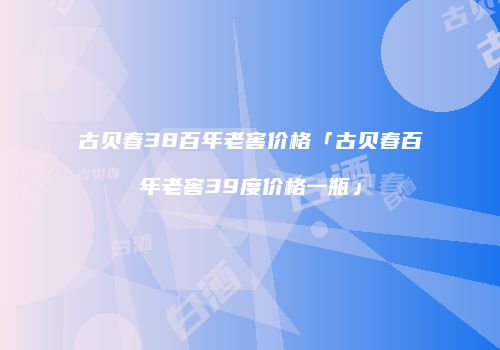 古贝春38百年老窖价格「古贝春百年老窖39度价格一瓶」