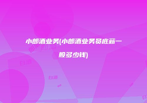 小郎酒业务(小郎酒业务员底薪一般多少钱)