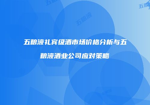 五粮液礼宾级酒市场价格分析与五粮液酒业公司应对策略
