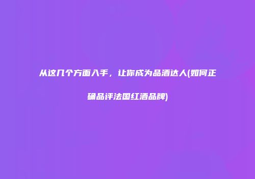 从这几个方面入手，让你成为品酒达人(如何正确品评法国红酒品牌)