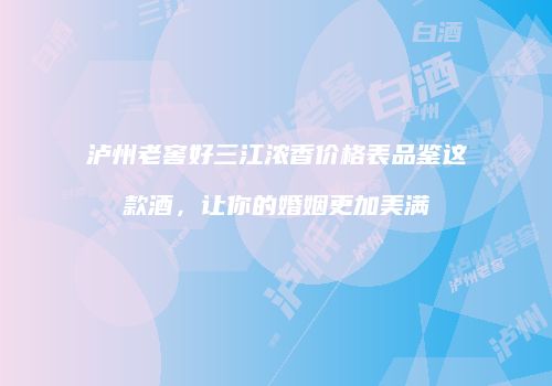 泸州老窖好三江浓香价格表品鉴这款酒，让你的婚姻更加美满
