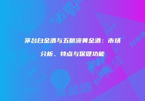 茅台白金酒与五粮液黄金酒：市场分析、特点与保健功能
