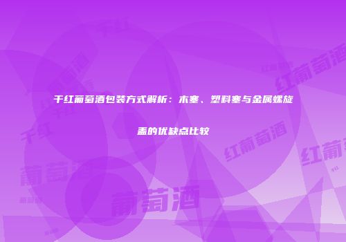 干红葡萄酒包装方式解析：木塞、塑料塞与金属螺旋盖的优缺点比较