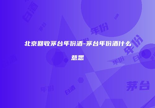 北京回收茅台年份酒-茅台年份酒什么意思