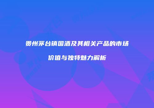 贵州茅台镇国酒及其相关产品的市场价值与独特魅力解析