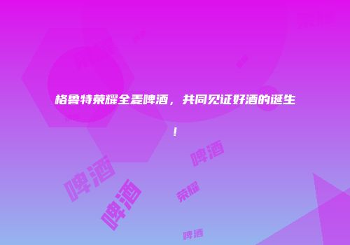 格鲁特荣耀全麦啤酒，共同见证好酒的诞生!