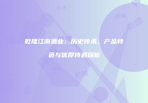 乾隆江南酒业：历史传承、产品特色与优厚待遇探析