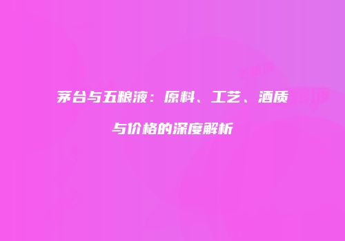 茅台与五粮液：原料、工艺、酒质与价格的深度解析