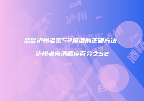 品尝泸州老窖52度酒的正确方法_泸州老窖酒精度百分之52