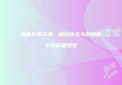 剑南春国宝酒：融合传统与创新的中国名酒瑰宝