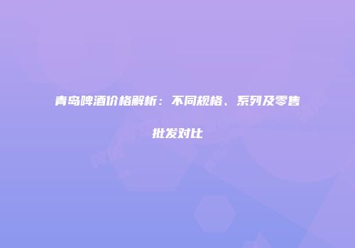 青岛啤酒价格解析：不同规格、系列及零售批发对比