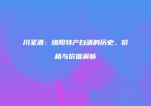 川圣酒：绵阳特产白酒的历史、价格与价值解析