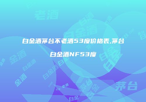 白金酒茅台不老酒53度价格表,茅台白金酒NF53度