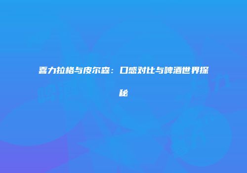 喜力拉格与皮尔森：口感对比与啤酒世界探秘