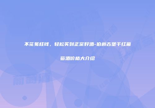 不花冤枉钱，轻松买到正宗好酒-伯爵古堡干红葡萄酒价格大介绍